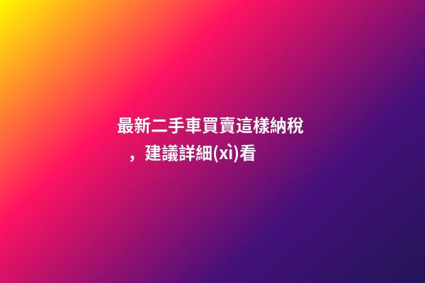 最新二手車買賣這樣納稅，建議詳細(xì)看